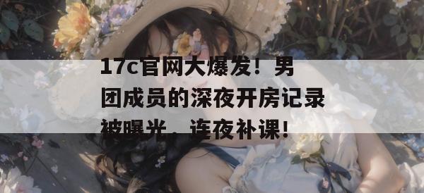 17c官网大爆发!男团成员的深夜开房记录被曝光,连夜补课!