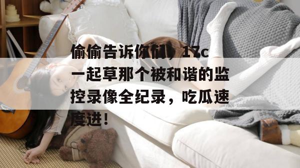 偷偷告诉你们,17c一起草那个被和谐的监控录像全纪录,吃瓜速度进!