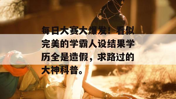 每日大赛大爆发!看似完美的学霸人设结果学历全是造假,求路过的大神科普。