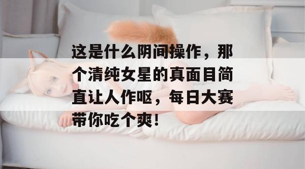 这是什么阴间操作,那个清纯女星的真面目简直让人作呕,每日大赛带你吃个爽!