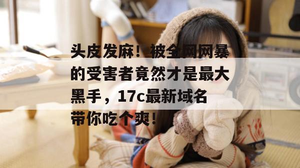 头皮发麻!被全网网暴的受害者竟然才是最大黑手,17c最新域名带你吃个爽!
