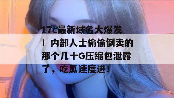 17c最新域名大爆发!内部人士偷偷倒卖的那个几十G压缩包泄露了,吃瓜速度进!