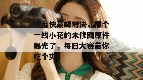 键盘侠巅峰对决,那个一线小花的未修图原件曝光了,每日大赛带你吃个爽!