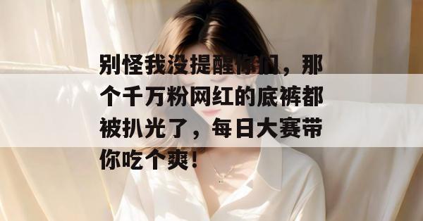 别怪我没提醒你们,那个千万粉网红的底裤都被扒光了,每日大赛带你吃个爽!