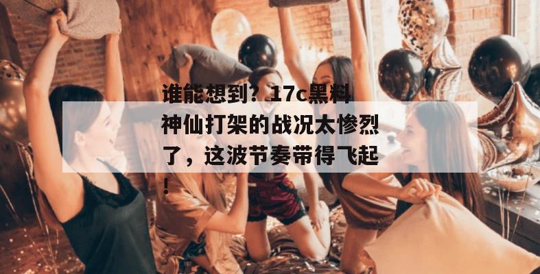 谁能想到?17c黑料神仙打架的战况太惨烈了,这波节奏带得飞起!