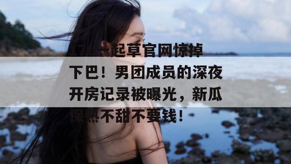 17c一起草官网惊掉下巴!男团成员的深夜开房记录被曝光,新瓜保熟不甜不要钱!