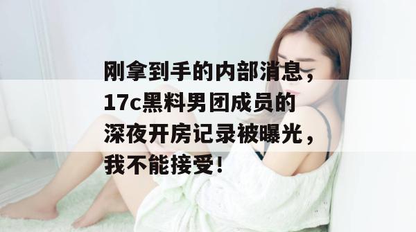 刚拿到手的内部消息，17c黑料男团成员的深夜开房记录被曝光，我不能接受！