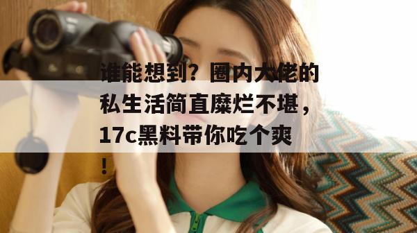 谁能想到？圈内大佬的私生活简直糜烂不堪，17c黑料带你吃个爽！