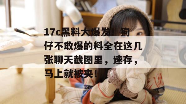 17c黑料大爆发！狗仔不敢爆的料全在这几张聊天截图里，速存，马上就被夹！
