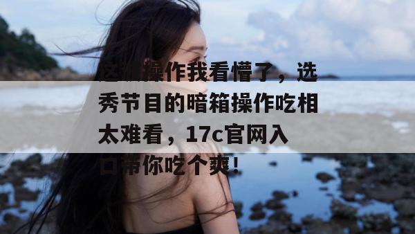 这波操作我看懵了，选秀节目的暗箱操作吃相太难看，17c官网入口带你吃个爽！